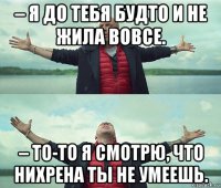 – я до тебя будто и не жила вовсе. – то-то я смотрю, что нихрена ты не умеешь.