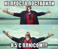 не просто поставили 5 а 5 с плюсом!!!