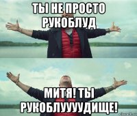 ты не просто рукоблуд митя! ты рукоблуууудище!