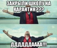 закрыли школу на карантин??? ддддддаааа!!!