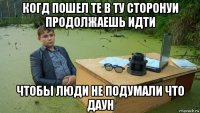 когд пошел те в ту сторонуи продолжаешь идти чтобы люди не подумали что даун