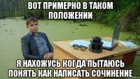 вот примерно в таком положении я нахожусь когда пытаюсь понять как написать сочинение