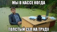 мы в кассе когда толстый сел на труду