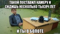 такой поставил камеру и сидишь несколько тысяч лет и ты в болоте