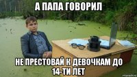 а папа говорил не престовай к девочкам до 14-ти лет