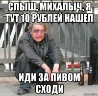 слыш, михалыч, я тут 10 рублей нашел иди за пивом сходи