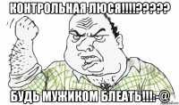 контрольная люся!!!!????? будь мужиком блеать!!!:-@