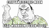 слушай electric moon будь мужиком в свои-то 32!