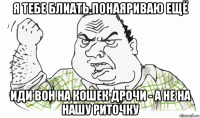 я тебе блиать понаяриваю ещё иди вон на кошек дрочи - а не на нашу риточку