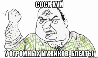 соси хуй у огромных мужиков, блеать!