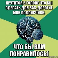 крутится в голове что бы сделать для вас, дорогие мои подписчики. что бы вам понравилось)