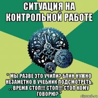 ситуация на контрольной работе " мы разве это учили? блин нужно незаметно в учебник подсмотреть. . . время стоп!!! стоп!!! стоп кому говорю? "