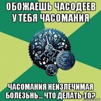 обожаешь часодеев у тебя часомания часомания неизлечимая болезьнь... что делать-то?