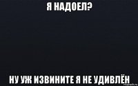 я надоел? ну уж извините я не удивлён