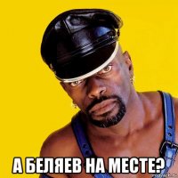  а беляев на месте?