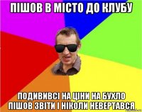 пішов в місто до клубу подививсі на ціни на бухло пішов звіти і ніколи невертався