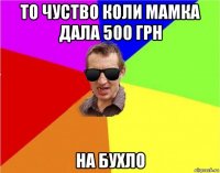 то чуство коли мамка дала 500 грн на бухло