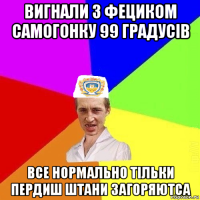 вигнали з фециком самогонку 99 градусів все нормально тільки пердиш штани загоряютса