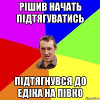 рішив начать підтягуватись підтягнувся до едіка на півко