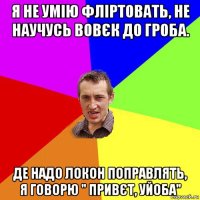 я не умію фліртовать, не научусь вовєк до гроба. де надо локон поправлять, я говорю " привєт, уйоба"