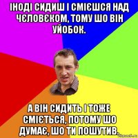 іноді сидиш і смієшся над чєловєком, тому шо він уйобок. а він сидить і тоже сміється, потому шо думає, шо ти пошутив.