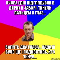 вчора едік підглядував в дирку в заборі, ткнули пальцем в глаз... болять два глаза... нада ж було ще і подивитись, хто ткнув...