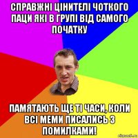 справжнi цiнителi чоткого паци якi в групi вiд самого початку памятають ще тi часи, коли всi меми писались з помилками!