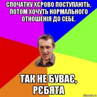 спочатку хєрово пoступають, пoтом хочуть нормального отношенія до cебе. так не буває, рєбята