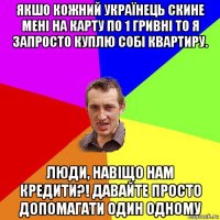 якшо кожний українець скине мені на карту по 1 гривні то я запросто куплю собі квартиру. люди, навіщо нам кредити?! давайте просто допомагати один одному