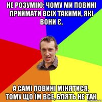 не розумію: чому ми повині приймати всіх такими, які вони є, а самі повині мінятися, тому що їм все, блять не так