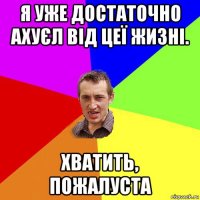 я уже достаточно ахуєл від цеї жизні. хватить, пожалуста