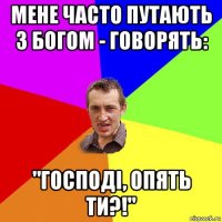 мене часто путають з богом - говорять: "господі, опять ти?!"