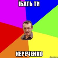 їбать ти кереченко