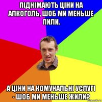 піднімають ціни на алкоголь, шоб ми меньше пили. а ціни на комунальні услугі - шоб ми меньше жили?