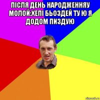 після день народженняу молой:хепі бьоздей ту ю я додом пиздую 