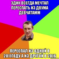 эдик всегда мечтал переспать из двума девчатамм переспал из одной в 2011году а из другой в 2016