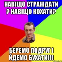 навіщо страждати ? навіщо кохати? беремо подруг і йдемо бухати)))