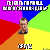 ты хоть помниш, какой сегодня день? среда