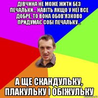 дівчина не може жити без печальки... навіть якщо у неї все добре, то вона обов'язково придумає собі печальку... а ще скандульку, плакульку і обіжульку