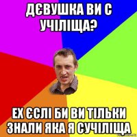 дєвушка ви с учіліща? ех єслі би ви тільки знали яка я сучіліща