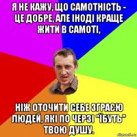 я не кажу, що самотність - це добре, але іноді краще жити в самоті, ніж оточити себе зграєю людей, які по черзі "їбуть" твою душу.