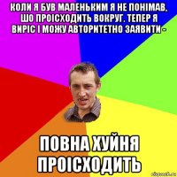 коли я був маленьким я не понімав, шо проісходить вокруг. тепер я виріс і можу авторитетно заявити - повна хуйня проісходить