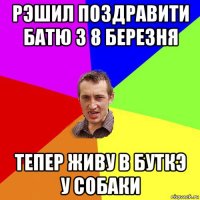 рэшил поздравити батю з 8 березня тепер живу в буткэ у собаки