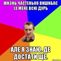 жизнь частенько вишибає із мене всю дурь але я знаю. де достати ще.