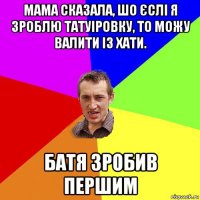 мама сказала, шо єслі я зроблю татуіровку, то можу валити із хати. батя зробив першим