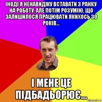 іноді я ненавиджу вставати з ранку на роботу, але потім розумію, що залишилося працювати якихось 30 років... і мене це підбадьорює...