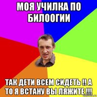 моя училка по билоогии так дети всем сидеть !! а то я встану вы ляжите !!!