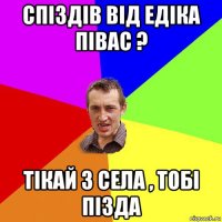 спіздів від едіка півас ? тікай з села , тобі пізда