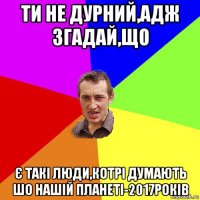 ти не дурний,адж згадай,що є такі люди,котрі думають шо нашій планеті-2017років