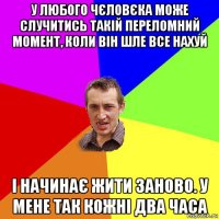 у любого чєловєка може случитись такій переломний момент, коли він шле все нахуй і начинає жити заново. у мене так кожні два часа